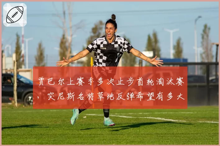 贾巴尔上赛季多次止步首轮淘汰赛，突尼斯名将草地反弹希望有多大？
