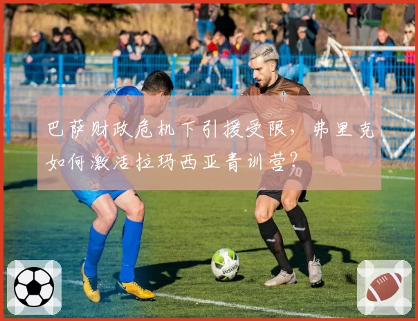 巴萨财政危机下引援受限,弗里克如何激活拉玛西亚青训营?