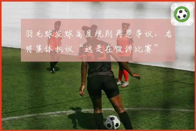 羽毛球发球高度规则再惹争议，名将集体抗议“这是在毁掉比赛”