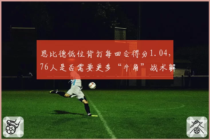 恩比德低位背打每回合得分1.04，76人是否需要更多“牛角”战术解放他的内线优势？
