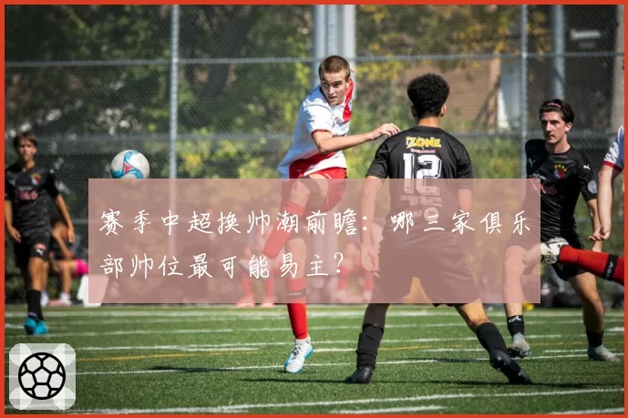 赛季中超换帅潮前瞻：哪三家俱乐部帅位最可能易主？